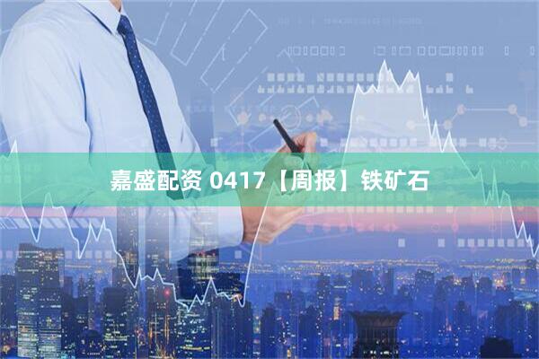 嘉盛配资 0417【周报】铁矿石