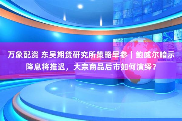 万象配资 东吴期货研究所策略早参｜鲍威尔暗示降息将推迟，大宗商品后市如何演绎？