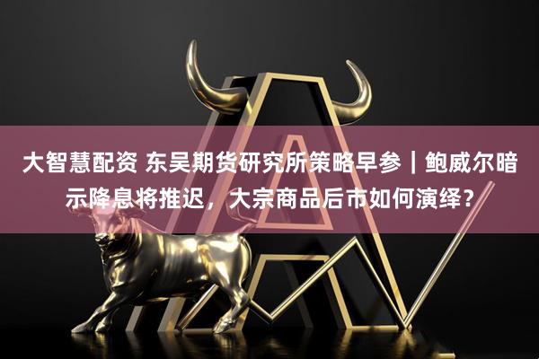 大智慧配资 东吴期货研究所策略早参｜鲍威尔暗示降息将推迟，大宗商品后市如何演绎？