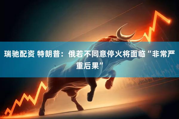 瑞驰配资 特朗普：俄若不同意停火将面临“非常严重后果”