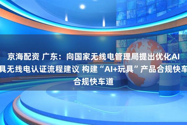 京海配资 广东：向国家无线电管理局提出优化AI玩具无线电认证流程建议 构建“AI+玩具”产品合规快车道