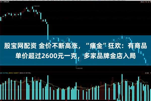 股宝网配资 金价不断高涨，“痛金”狂欢：有商品单价超过2600元一克，多家品牌金店入局