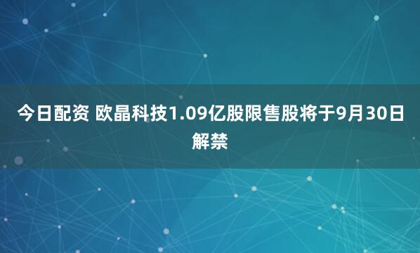今日配资 欧晶科技1.09亿股限售股将于9月30日解禁