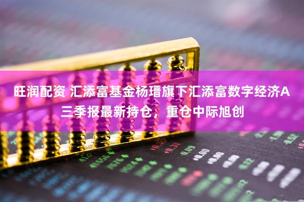 旺润配资 汇添富基金杨瑨旗下汇添富数字经济A三季报最新持仓，重仓中际旭创