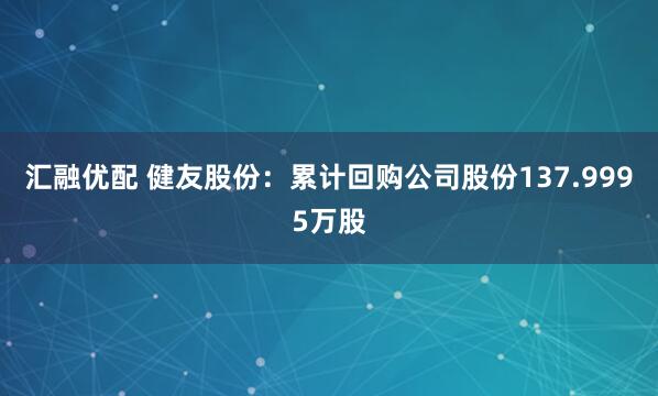 汇融优配 健友股份：累计回购公司股份137.9995万股