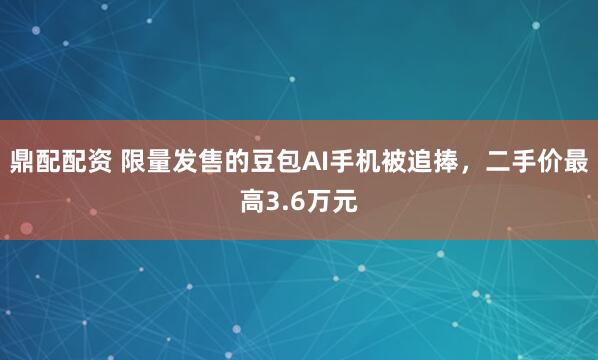 鼎配配资 限量发售的豆包AI手机被追捧，二手价最高3.6万元