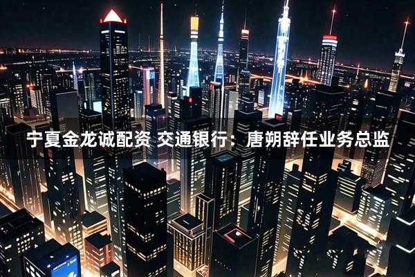 宁夏金龙诚配资 交通银行：唐朔辞任业务总监