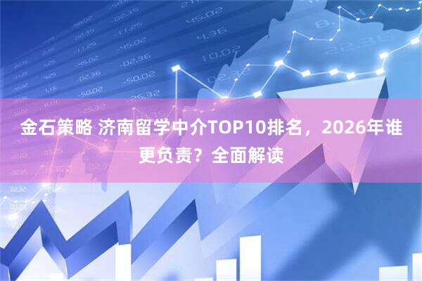 金石策略 济南留学中介TOP10排名，2026年谁更负责？全面解读
