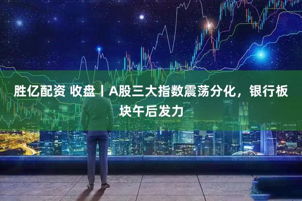胜亿配资 收盘丨A股三大指数震荡分化，银行板块午后发力