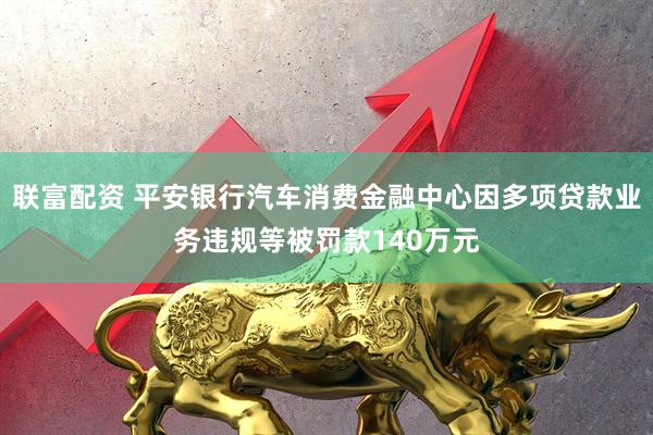 联富配资 平安银行汽车消费金融中心因多项贷款业务违规等被罚款140万元