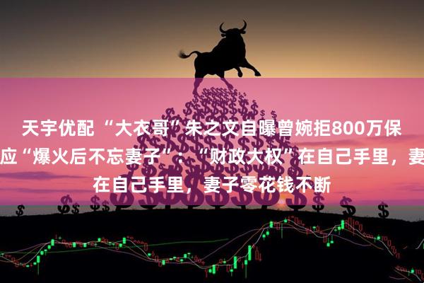 天宇优配 “大衣哥”朱之文自曝曾婉拒800万保健品代言，回应“爆火后不忘妻子”：“财政大权”在自己手里，妻子零花钱不断